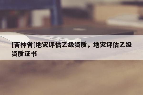 [吉林省]地災(zāi)評估乙級資質(zhì)，地災(zāi)評估乙級資質(zhì)證書