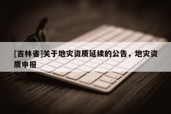 [吉林省]關(guān)于地災(zāi)資質(zhì)延續(xù)的公告，地災(zāi)資質(zhì)申報