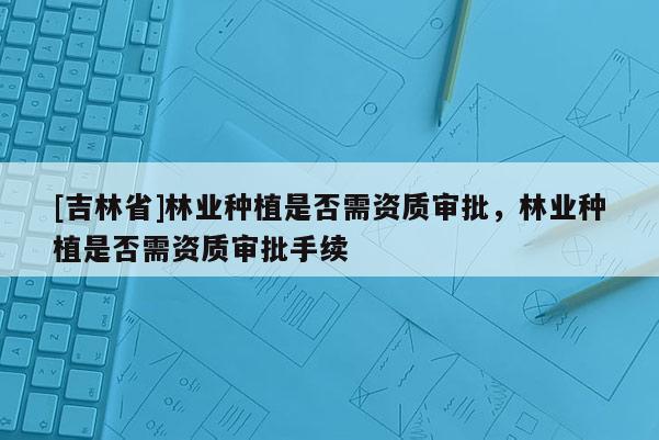 [吉林省]林業(yè)種植是否需資質(zhì)審批，林業(yè)種植是否需資質(zhì)審批手續(xù)