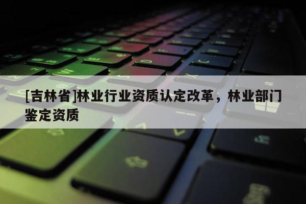 [吉林省]林業行業資質認定改革，林業部門鑒定資質