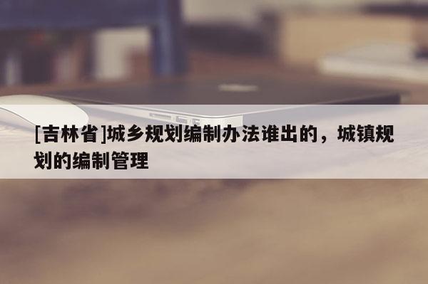 [吉林省]城鄉規劃編制辦法誰出的，城鎮規劃的編制管理
