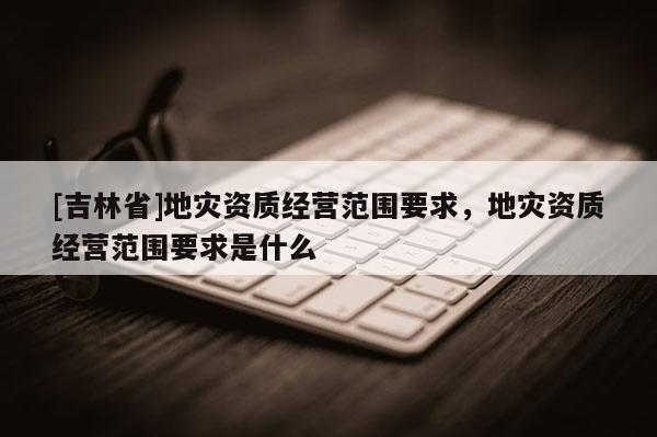 [吉林省]地災資質經營范圍要求，地災資質經營范圍要求是什么