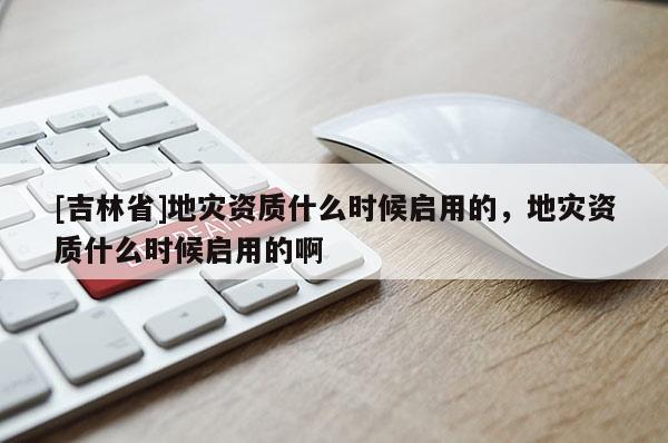 [吉林省]地災資質什么時候啟用的，地災資質什么時候啟用的啊