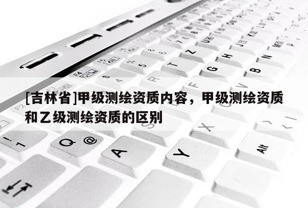 [吉林省]甲級測繪資質內容，甲級測繪資質和乙級測繪資質的區別