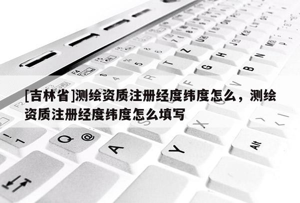 [吉林省]測繪資質注冊經度緯度怎么，測繪資質注冊經度緯度怎么填寫