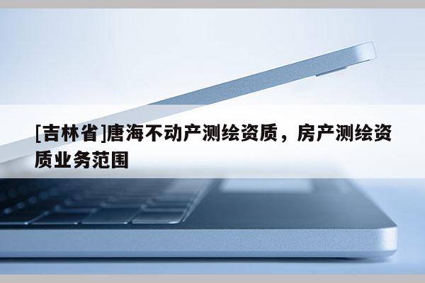 [吉林省]唐海不動(dòng)產(chǎn)測(cè)繪資質(zhì)，房產(chǎn)測(cè)繪資質(zhì)業(yè)務(wù)范圍