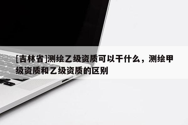 [吉林省]測繪乙級資質可以干什么，測繪甲級資質和乙級資質的區別
