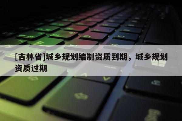 [吉林省]城鄉規劃編制資質到期，城鄉規劃資質過期