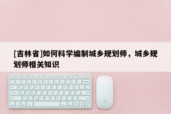 [吉林省]如何科學編制城鄉規劃師，城鄉規劃師相關知識