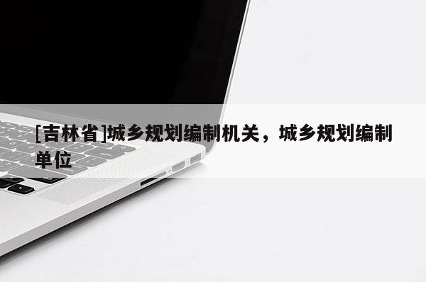 [吉林省]城鄉規劃編制機關，城鄉規劃編制單位