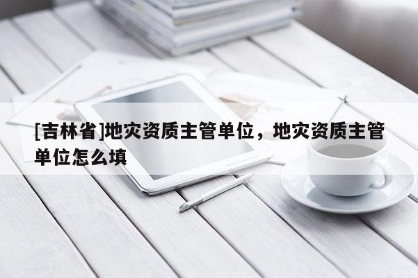 [吉林省]地災資質主管單位，地災資質主管單位怎么填
