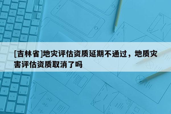 [吉林省]地災評估資質延期不通過，地質災害評估資質取消了嗎