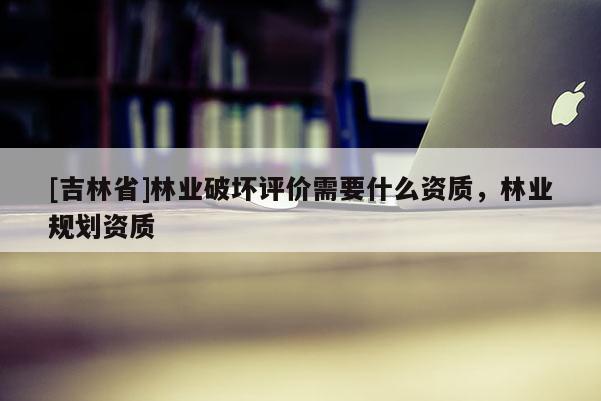 [吉林省]林業破壞評價需要什么資質，林業規劃資質