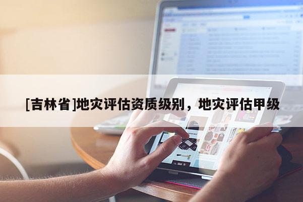 [吉林省]地災(zāi)評(píng)估資質(zhì)級(jí)別，地災(zāi)評(píng)估甲級(jí)