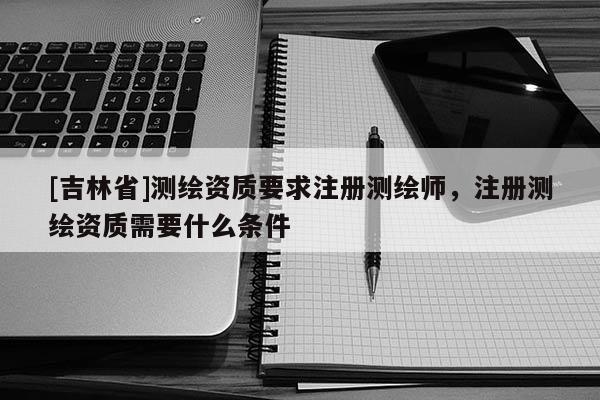 [吉林省]測繪資質要求注冊測繪師，注冊測繪資質需要什么條件