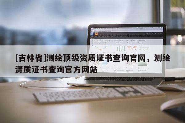 [吉林省]測繪頂級資質(zhì)證書查詢官網(wǎng)，測繪資質(zhì)證書查詢官方網(wǎng)站