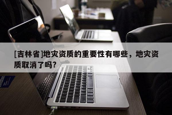 [吉林省]地災資質的重要性有哪些，地災資質取消了嗎?