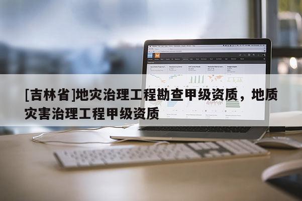 [吉林省]地災治理工程勘查甲級資質，地質災害治理工程甲級資質