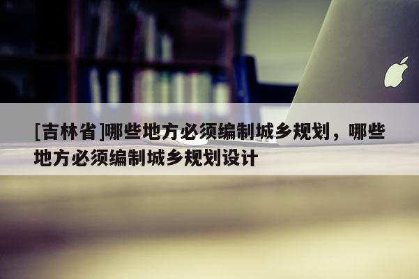 [吉林省]哪些地方必須編制城鄉規劃，哪些地方必須編制城鄉規劃設計