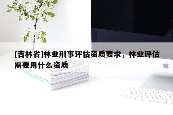 [吉林省]林業刑事評估資質要求，林業評估需要用什么資質
