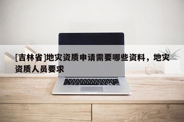 [吉林省]地災(zāi)資質(zhì)申請(qǐng)需要哪些資料，地災(zāi)資質(zhì)人員要求