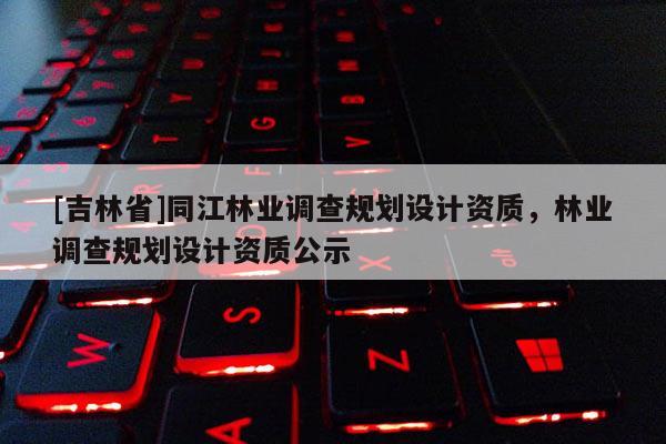 [吉林省]同江林業調查規劃設計資質，林業調查規劃設計資質公示