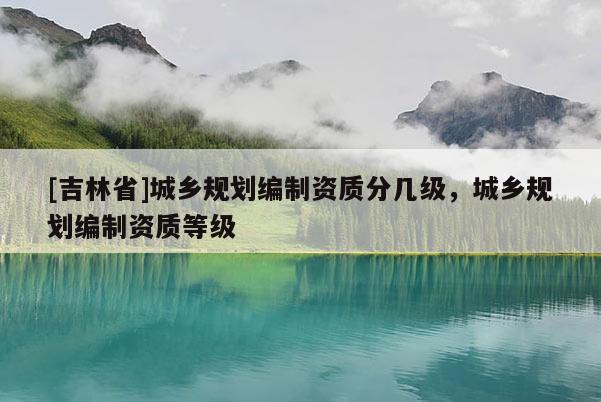 [吉林省]城鄉規劃編制資質分幾級，城鄉規劃編制資質等級