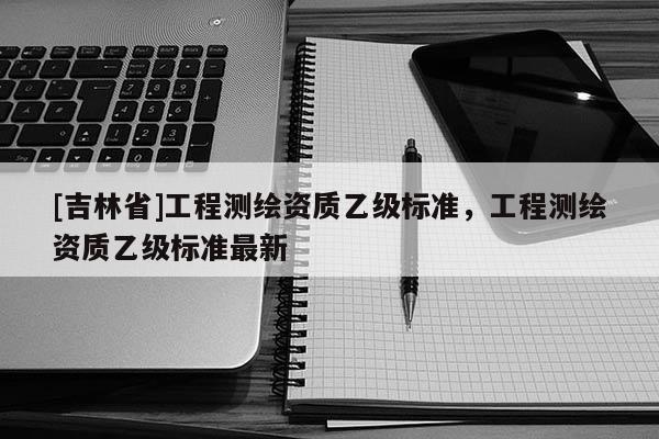 [吉林省]工程測繪資質乙級標準，工程測繪資質乙級標準最新
