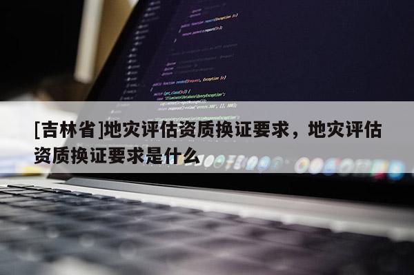 [吉林省]地災評估資質換證要求，地災評估資質換證要求是什么
