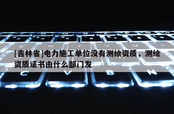 [吉林省]電力施工單位沒有測繪資質，測繪資質證書由什么部門發