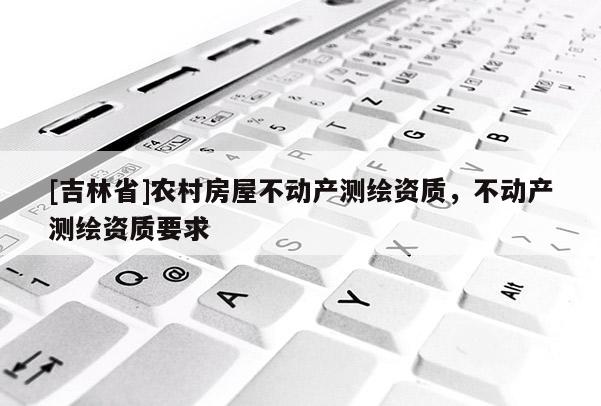 [吉林省]農(nóng)村房屋不動產(chǎn)測繪資質(zhì)，不動產(chǎn)測繪資質(zhì)要求
