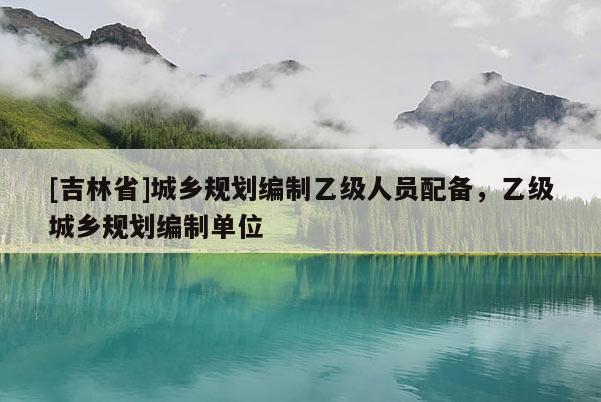 [吉林省]城鄉規劃編制乙級人員配備，乙級城鄉規劃編制單位