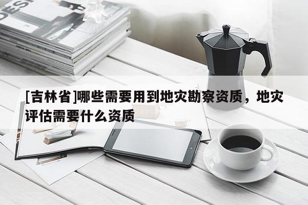 [吉林省]哪些需要用到地災勘察資質，地災評估需要什么資質