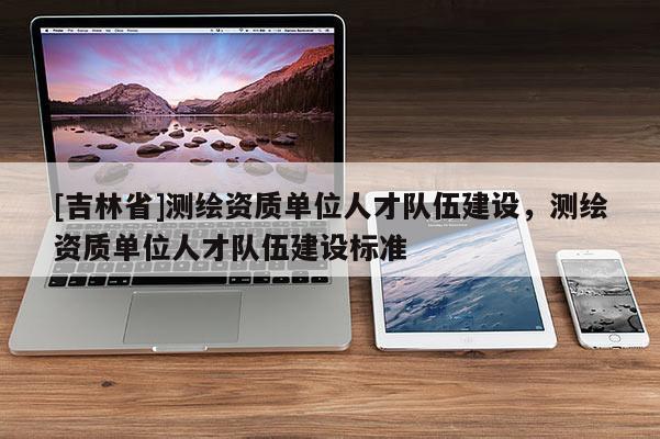 [吉林省]測繪資質單位人才隊伍建設，測繪資質單位人才隊伍建設標準
