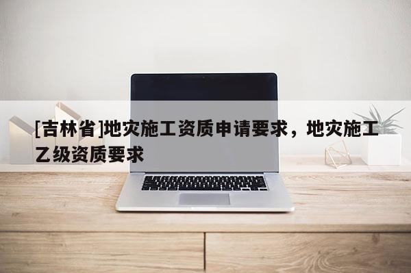 [吉林省]地災施工資質申請要求，地災施工乙級資質要求