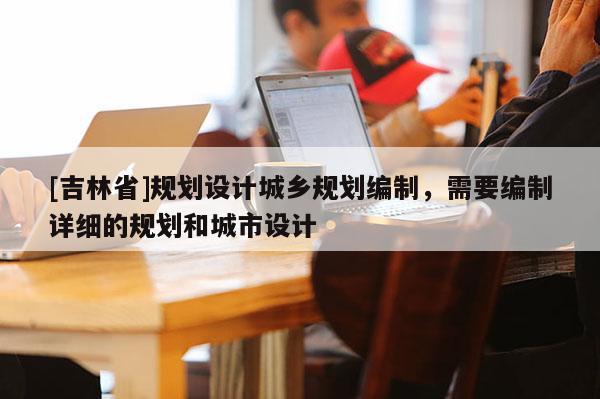 [吉林省]規劃設計城鄉規劃編制，需要編制詳細的規劃和城市設計