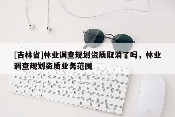 [吉林省]林業(yè)調(diào)查規(guī)劃資質(zhì)取消了嗎，林業(yè)調(diào)查規(guī)劃資質(zhì)業(yè)務(wù)范圍