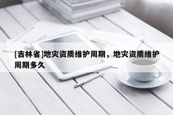 [吉林省]地災資質維護周期，地災資質維護周期多久