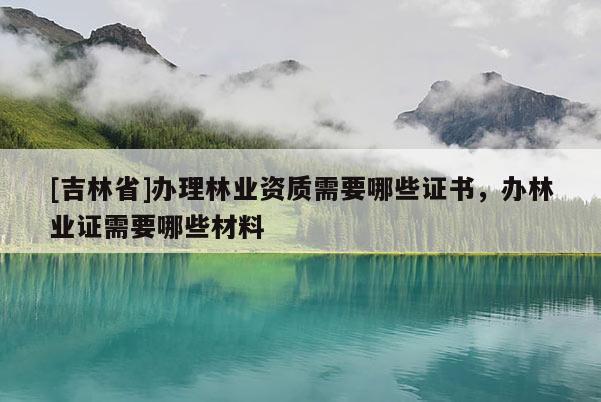 [吉林省]辦理林業(yè)資質(zhì)需要哪些證書，辦林業(yè)證需要哪些材料