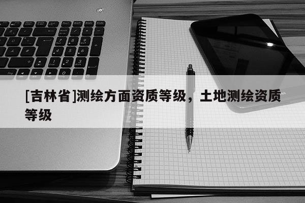 [吉林省]測繪方面資質等級，土地測繪資質等級