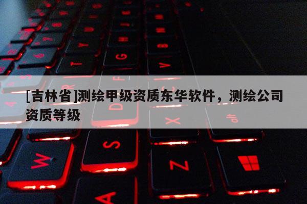 [吉林省]測繪甲級資質東華軟件，測繪公司資質等級
