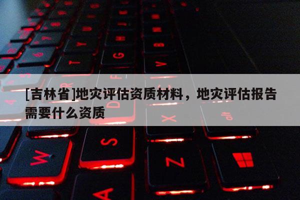 [吉林省]地災評估資質材料，地災評估報告需要什么資質