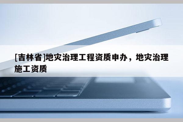[吉林省]地災治理工程資質申辦，地災治理施工資質