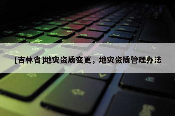 [吉林省]地災資質變更，地災資質管理辦法