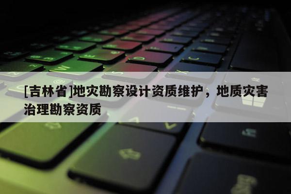 [吉林省]地災勘察設計資質維護，地質災害治理勘察資質