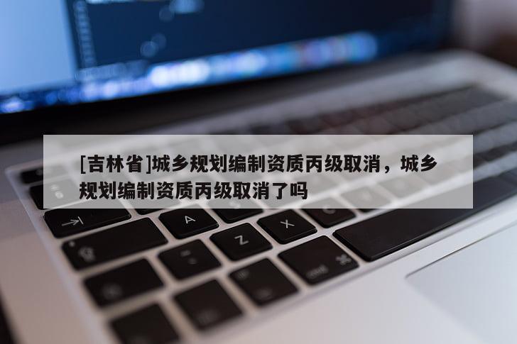 [吉林省]城鄉規劃編制資質丙級取消，城鄉規劃編制資質丙級取消了嗎