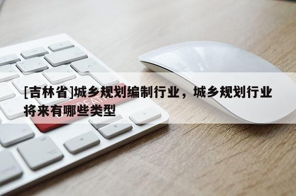 [吉林省]城鄉規劃編制行業，城鄉規劃行業將來有哪些類型