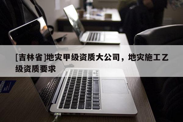 [吉林省]地災(zāi)甲級(jí)資質(zhì)大公司，地災(zāi)施工乙級(jí)資質(zhì)要求