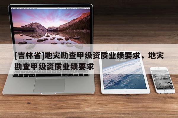 [吉林省]地災勘查甲級資質業績要求，地災勘查甲級資質業績要求
