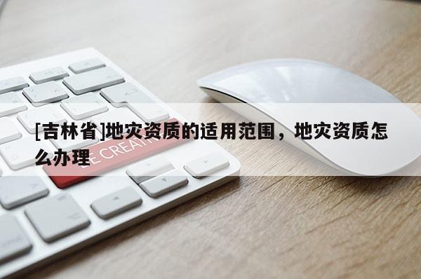 [吉林省]地災資質的適用范圍，地災資質怎么辦理